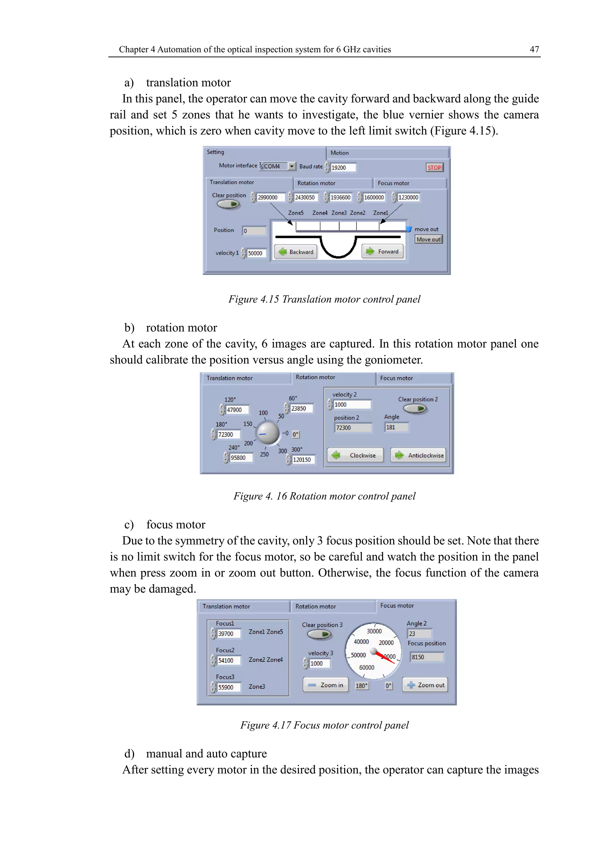 Chapter 4 Automation of the optical inspection system for 6 GHz cavities 47 
a) translation motor 
In this panel, the operator can move the cavity forward and backward along the guide 
rail and set 5 zones that he wants to investigate, the blue vernier shows the camera 
position, which is zero when cavity move to the left limit switch (Figure 4.15). 
Figure 4.15 Translation motor control panel 
b) rotation motor 
At each zone of the cavity, 6 images are captured. In this rotation motor panel one 
should calibrate the position versus angle using the goniometer. 
Figure 4. 16 Rotation motor control panel 
c) focus motor 
Due to the symmetry of the cavity, only 3 focus position should be set. Note that there 
is no limit switch for the focus motor, so be careful and watch the position in the panel 
when press zoom in or zoom out button. Otherwise, the focus function of the camera 
may be damaged. 
Figure 4.17 Focus motor control panel 
d) manual and auto capture 
After setting every motor in the desired position, the operator can capture the images 
 