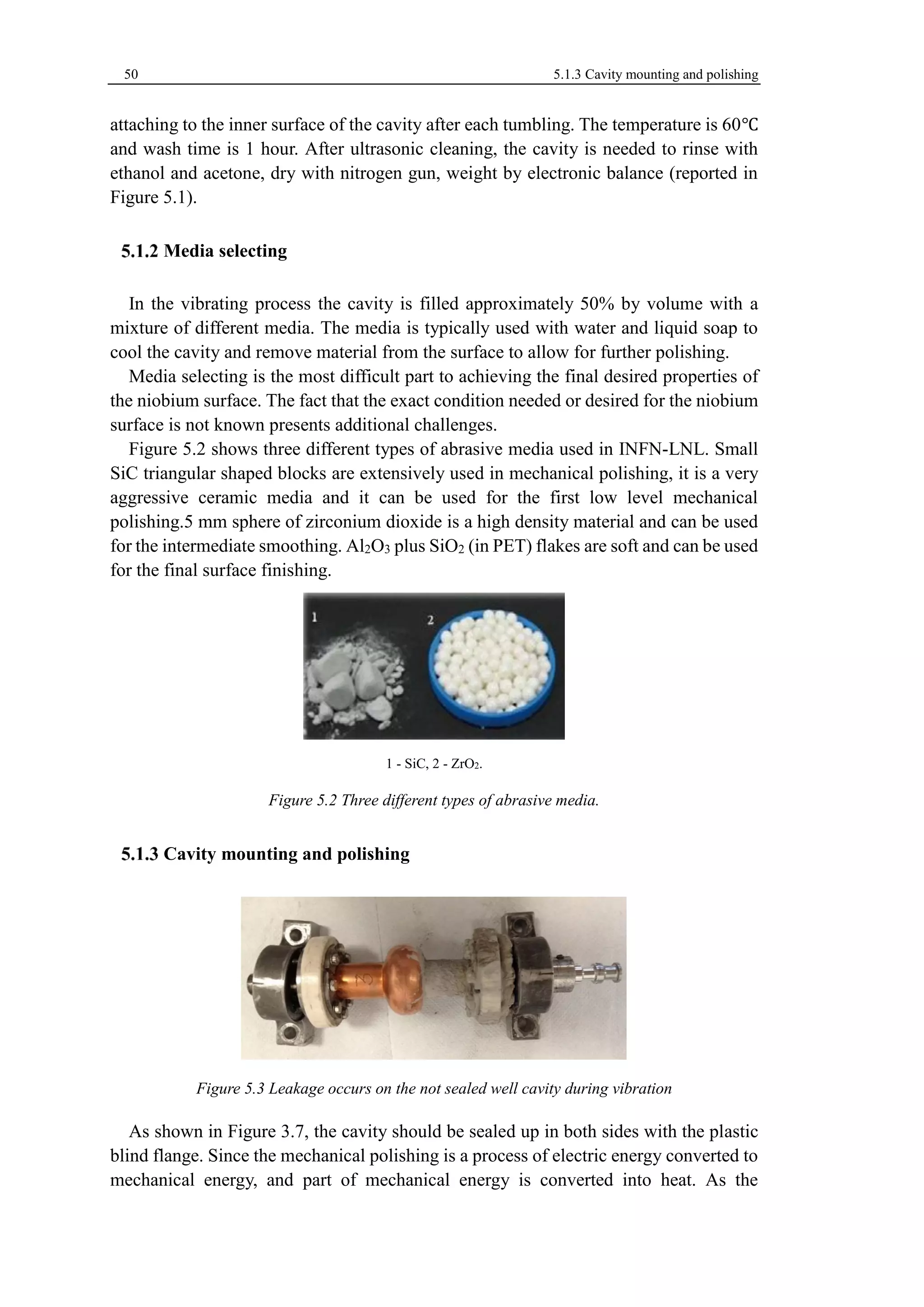 50 5.1.3 Cavity mounting and polishing 
attaching to the inner surface of the cavity after each tumbling. The temperature is 60℃ 
and wash time is 1 hour. After ultrasonic cleaning, the cavity is needed to rinse with 
ethanol and acetone, dry with nitrogen gun, weight by electronic balance (reported in 
Figure 5.1). 
Media selecting 
In the vibrating process the cavity is filled approximately 50% by volume with a 
mixture of different media. The media is typically used with water and liquid soap to 
cool the cavity and remove material from the surface to allow for further polishing. 
Media selecting is the most difficult part to achieving the final desired properties of 
the niobium surface. The fact that the exact condition needed or desired for the niobium 
surface is not known presents additional challenges. 
Figure 5.2 shows three different types of abrasive media used in INFN-LNL. Small 
SiC triangular shaped blocks are extensively used in mechanical polishing, it is a very 
aggressive ceramic media and it can be used for the first low level mechanical 
polishing.5 mm sphere of zirconium dioxide is a high density material and can be used 
for the intermediate smoothing. Al2O3 plus SiO2 (in PET) flakes are soft and can be used 
for the final surface finishing. 
1 - SiC, 2 - ZrO2. 
Figure 5.2 Three different types of abrasive media. 
Cavity mounting and polishing 
Figure 5.3 Leakage occurs on the not sealed well cavity during vibration 
As shown in Figure 3.7, the cavity should be sealed up in both sides with the plastic 
blind flange. Since the mechanical polishing is a process of electric energy converted to 
mechanical energy, and part of mechanical energy is converted into heat. As the 
 