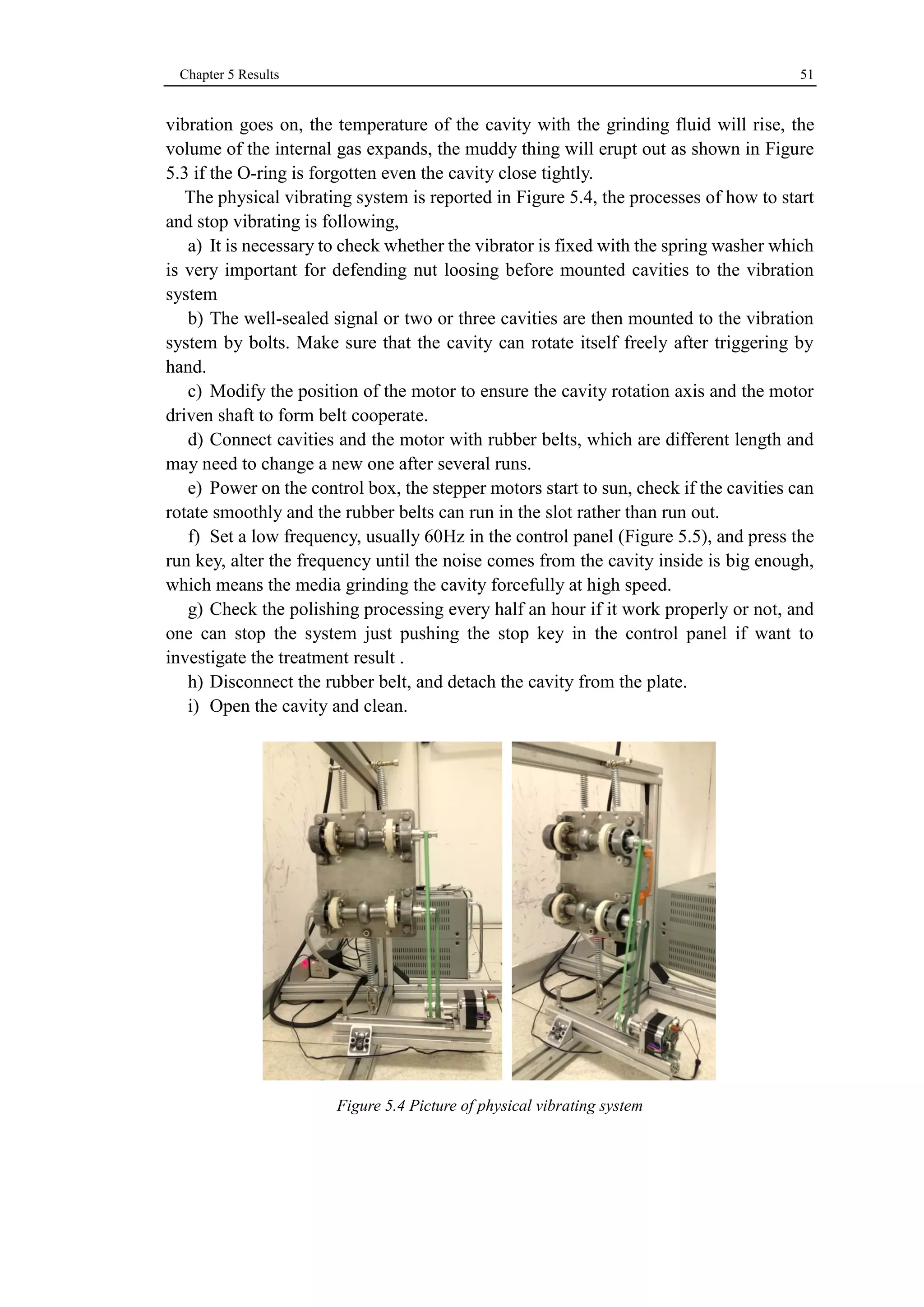 Chapter 5 Results 51 
vibration goes on, the temperature of the cavity with the grinding fluid will rise, the 
volume of the internal gas expands, the muddy thing will erupt out as shown in Figure 
5.3 if the O-ring is forgotten even the cavity close tightly. 
The physical vibrating system is reported in Figure 5.4, the processes of how to start 
and stop vibrating is following, 
a) It is necessary to check whether the vibrator is fixed with the spring washer which 
is very important for defending nut loosing before mounted cavities to the vibration 
system 
b) The well-sealed signal or two or three cavities are then mounted to the vibration 
system by bolts. Make sure that the cavity can rotate itself freely after triggering by 
hand. 
c) Modify the position of the motor to ensure the cavity rotation axis and the motor 
driven shaft to form belt cooperate. 
d) Connect cavities and the motor with rubber belts, which are different length and 
may need to change a new one after several runs. 
e) Power on the control box, the stepper motors start to sun, check if the cavities can 
rotate smoothly and the rubber belts can run in the slot rather than run out. 
f) Set a low frequency, usually 60Hz in the control panel (Figure 5.5), and press the 
run key, alter the frequency until the noise comes from the cavity inside is big enough, 
which means the media grinding the cavity forcefully at high speed. 
g) Check the polishing processing every half an hour if it work properly or not, and 
one can stop the system just pushing the stop key in the control panel if want to 
investigate the treatment result . 
h) Disconnect the rubber belt, and detach the cavity from the plate. 
i) Open the cavity and clean. 
Figure 5.4 Picture of physical vibrating system 
 