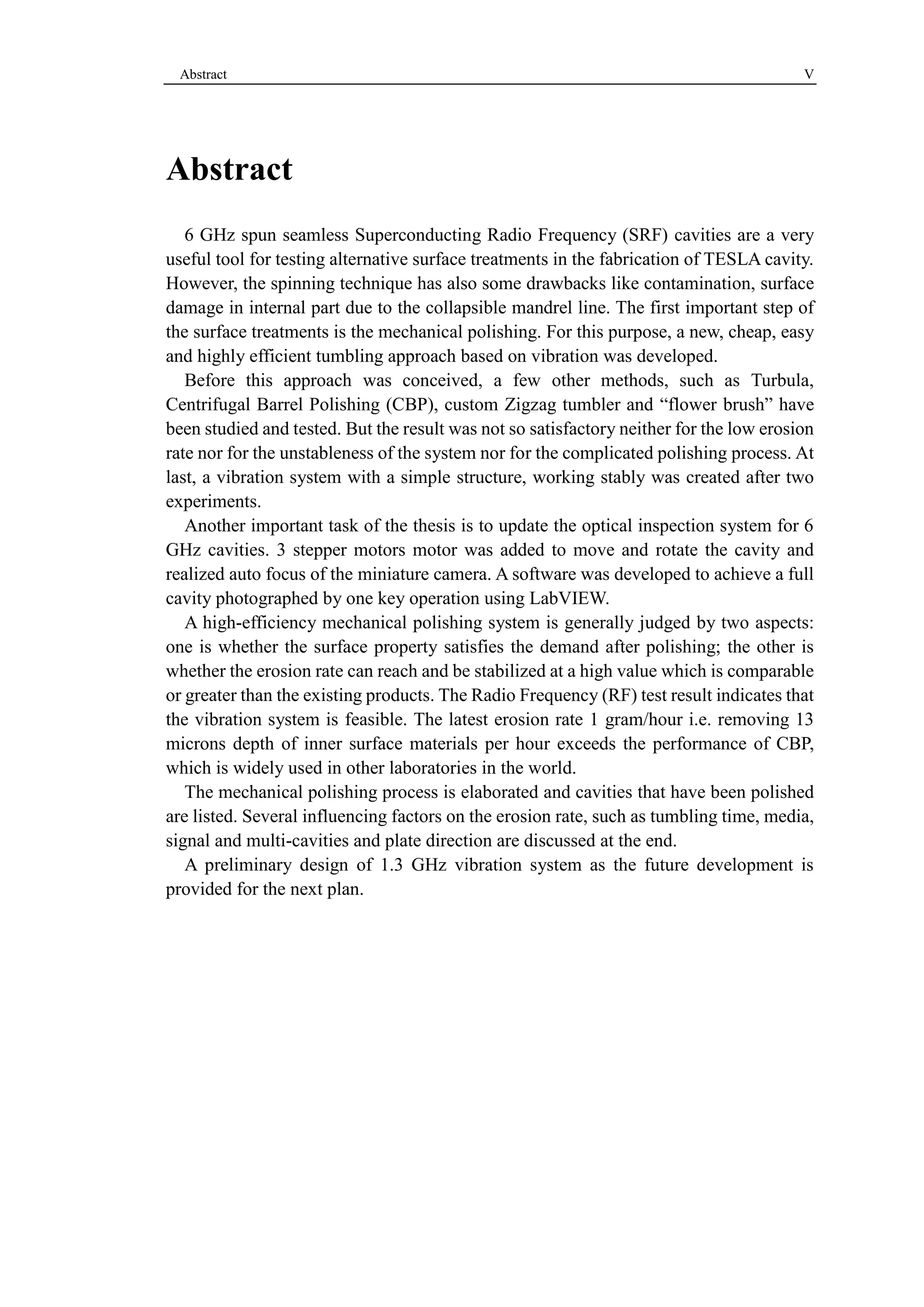 Abstract V 
Abstract 
6 GHz spun seamless Superconducting Radio Frequency (SRF) cavities are a very 
useful tool for testing alternative surface treatments in the fabrication of TESLA cavity. 
However, the spinning technique has also some drawbacks like contamination, surface 
damage in internal part due to the collapsible mandrel line. The first important step of 
the surface treatments is the mechanical polishing. For this purpose, a new, cheap, easy 
and highly efficient tumbling approach based on vibration was developed. 
Before this approach was conceived, a few other methods, such as Turbula, 
Centrifugal Barrel Polishing (CBP), custom Zigzag tumbler and “flower brush” have 
been studied and tested. But the result was not so satisfactory neither for the low erosion 
rate nor for the unstableness of the system nor for the complicated polishing process. At 
last, a vibration system with a simple structure, working stably was created after two 
experiments. 
Another important task of the thesis is to update the optical inspection system for 6 
GHz cavities. 3 stepper motors motor was added to move and rotate the cavity and 
realized auto focus of the miniature camera. A software was developed to achieve a full 
cavity photographed by one key operation using LabVIEW. 
A high-efficiency mechanical polishing system is generally judged by two aspects: 
one is whether the surface property satisfies the demand after polishing; the other is 
whether the erosion rate can reach and be stabilized at a high value which is comparable 
or greater than the existing products. The Radio Frequency (RF) test result indicates that 
the vibration system is feasible. The latest erosion rate 1 gram/hour i.e. removing 13 
microns depth of inner surface materials per hour exceeds the performance of CBP, 
which is widely used in other laboratories in the world. 
The mechanical polishing process is elaborated and cavities that have been polished 
are listed. Several influencing factors on the erosion rate, such as tumbling time, media, 
signal and multi-cavities and plate direction are discussed at the end. 
A preliminary design of 1.3 GHz vibration system as the future development is 
provided for the next plan. 
 