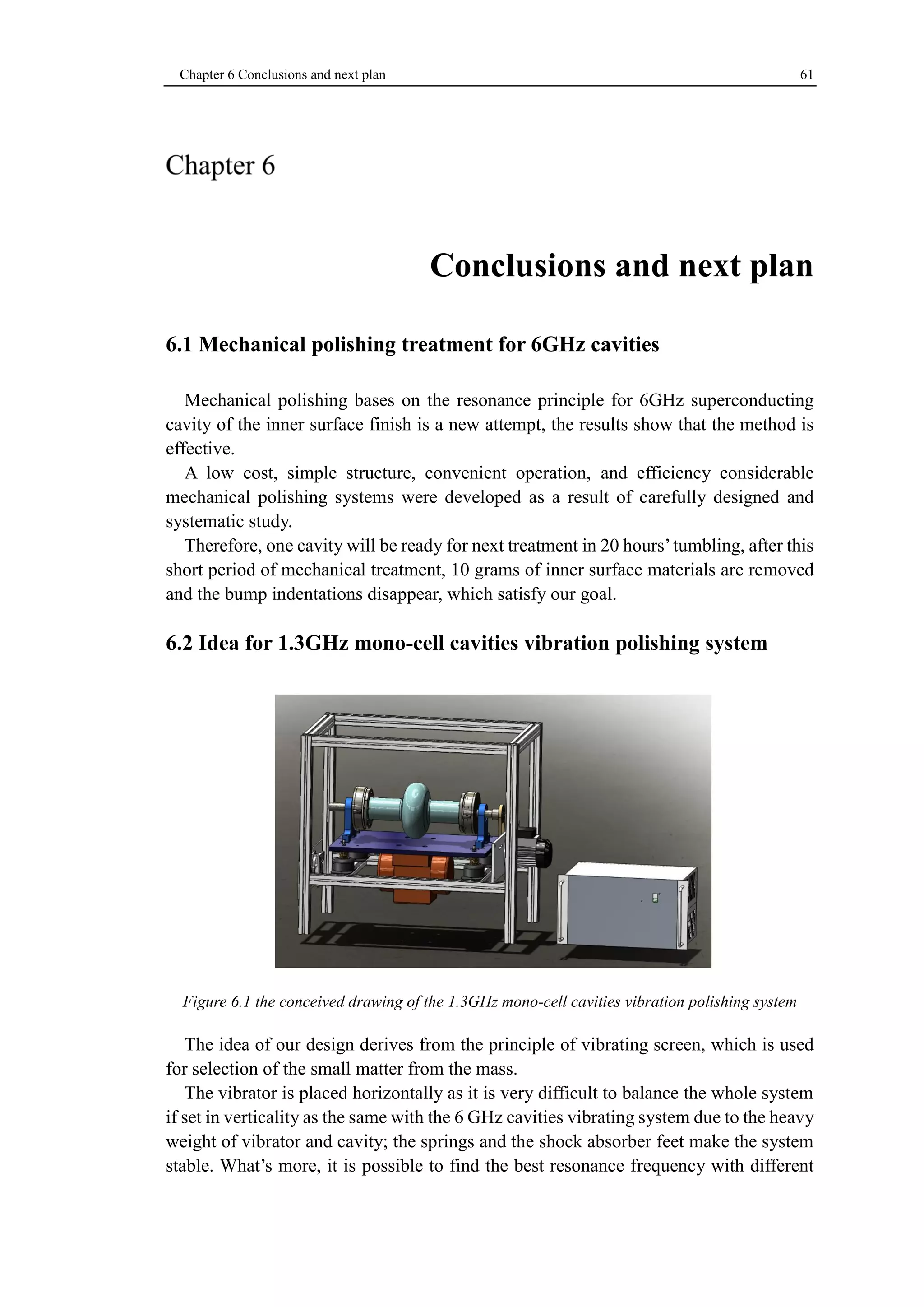 Chapter 6 Conclusions and next plan 61 
Conclusions and next plan 
6.1 Mechanical polishing treatment for 6GHz cavities 
Mechanical polishing bases on the resonance principle for 6GHz superconducting 
cavity of the inner surface finish is a new attempt, the results show that the method is 
effective. 
A low cost, simple structure, convenient operation, and efficiency considerable 
mechanical polishing systems were developed as a result of carefully designed and 
systematic study. 
Therefore, one cavity will be ready for next treatment in 20 hours’ tumbling, after this 
short period of mechanical treatment, 10 grams of inner surface materials are removed 
and the bump indentations disappear, which satisfy our goal. 
6.2 Idea for 1.3GHz mono-cell cavities vibration polishing system 
Figure 6.1 the conceived drawing of the 1.3GHz mono-cell cavities vibration polishing system 
The idea of our design derives from the principle of vibrating screen, which is used 
for selection of the small matter from the mass. 
The vibrator is placed horizontally as it is very difficult to balance the whole system 
if set in verticality as the same with the 6 GHz cavities vibrating system due to the heavy 
weight of vibrator and cavity; the springs and the shock absorber feet make the system 
stable. What’s more, it is possible to find the best resonance frequency with different 
 