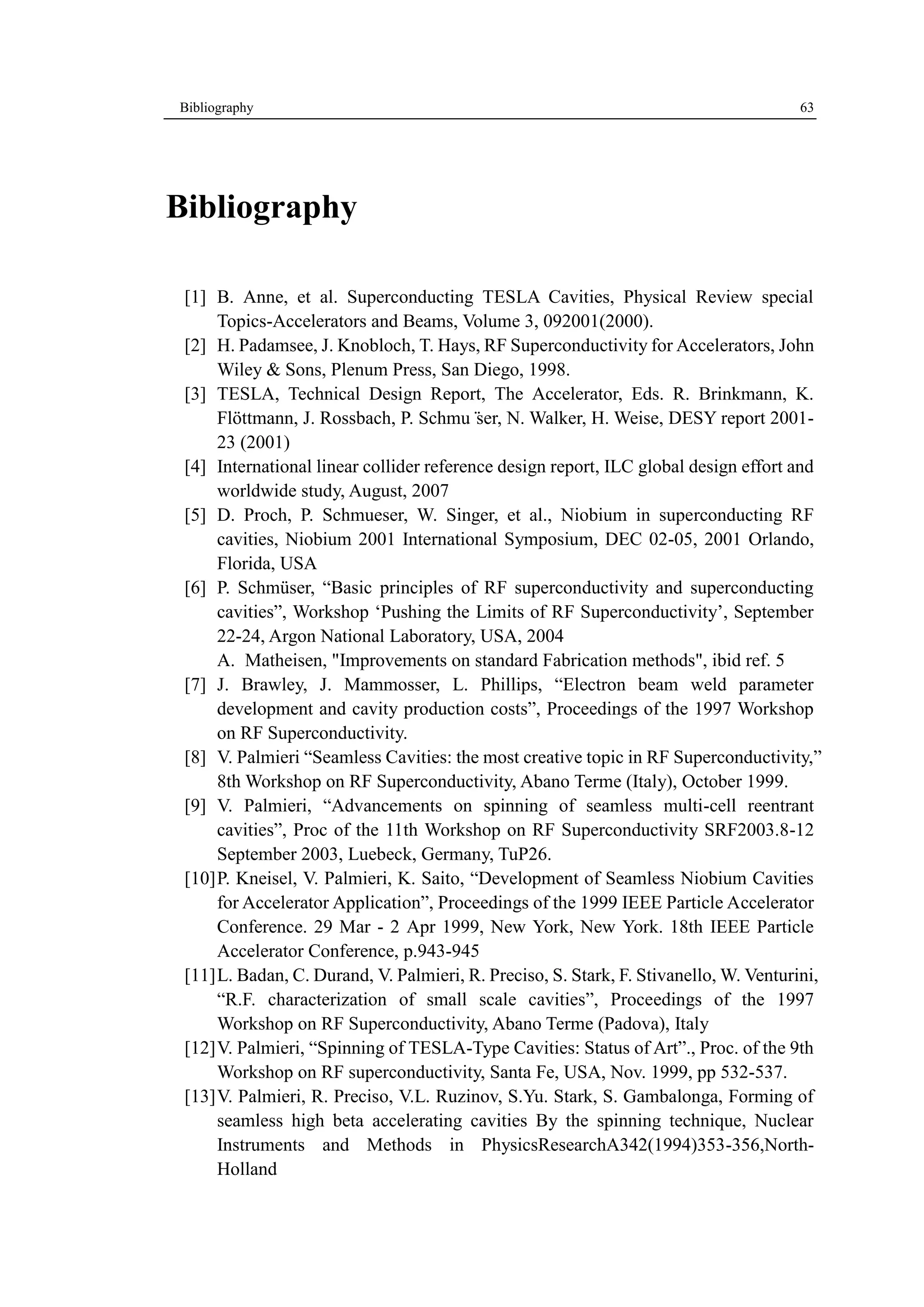 Bibliography 63 
Bibliography 
[1] B. Anne, et al. Superconducting TESLA Cavities, Physical Review special 
Topics-Accelerators and Beams, Volume 3, 092001(2000). 
[2] H. Padamsee, J. Knobloch, T. Hays, RF Superconductivity for Accelerators, John 
Wiley & Sons, Plenum Press, San Diego, 1998. 
[3] TESLA, Technical Design Report, The Accelerator, Eds. R. Brinkmann, K. 
Flӧttmann, J. Rossbach, P. Schmu¨ser, N. Walker, H. Weise, DESY report 2001- 
23 (2001) 
[4] International linear collider reference design report, ILC global design effort and 
worldwide study, August, 2007 
[5] D. Proch, P. Schmueser, W. Singer, et al., Niobium in superconducting RF 
cavities, Niobium 2001 International Symposium, DEC 02-05, 2001 Orlando, 
Florida, USA 
[6] P. Schmüser, “Basic principles of RF superconductivity and superconducting 
cavities”, Workshop ‘Pushing the Limits of RF Superconductivity’, September 
22-24, Argon National Laboratory, USA, 2004 
A. Matheisen, "Improvements on standard Fabrication methods", ibid ref. 5 
[7] J. Brawley, J. Mammosser, L. Phillips, “Electron beam weld parameter 
development and cavity production costs”, Proceedings of the 1997 Workshop 
on RF Superconductivity. 
[8] V. Palmieri “Seamless Cavities: the most creative topic in RF Superconductivity,” 
8th Workshop on RF Superconductivity, Abano Terme (Italy), October 1999. 
[9] V. Palmieri, “Advancements on spinning of seamless multi-cell reentrant 
cavities”, Proc of the 11th Workshop on RF Superconductivity SRF2003.8-12 
September 2003, Luebeck, Germany, TuP26. 
[10] P. Kneisel, V. Palmieri, K. Saito, “Development of Seamless Niobium Cavities 
for Accelerator Application”, Proceedings of the 1999 IEEE Particle Accelerator 
Conference. 29 Mar - 2 Apr 1999, New York, New York. 18th IEEE Particle 
Accelerator Conference, p.943-945 
[11] L. Badan, C. Durand, V. Palmieri, R. Preciso, S. Stark, F. Stivanello, W. Venturini, 
“R.F. characterization of small scale cavities”, Proceedings of the 1997 
Workshop on RF Superconductivity, Abano Terme (Padova), Italy 
[12] V. Palmieri, “Spinning of TESLA-Type Cavities: Status of Art”., Proc. of the 9th 
Workshop on RF superconductivity, Santa Fe, USA, Nov. 1999, pp 532-537. 
[13] V. Palmieri, R. Preciso, V.L. Ruzinov, S.Yu. Stark, S. Gambalonga, Forming of 
seamless high beta accelerating cavities By the spinning technique, Nuclear 
Instruments and Methods in PhysicsResearchA342(1994)353-356,North- 
Holland 
 