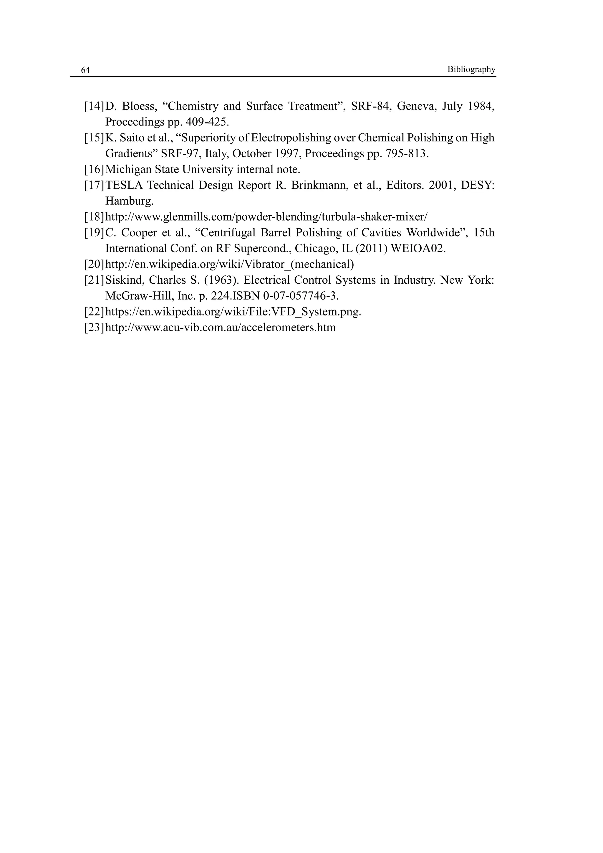 64 
[14] D. Bloess, “Chemistry and Surface Treatment”, SRF-84, Geneva, July 1984, 
Proceedings pp. 409-425. 
[15] K. Saito et al., “Superiority of Electropolishing over Chemical Polishing on High 
Gradients” SRF-97, Italy, October 1997, Proceedings pp. 795-813. 
[16] Michigan State University internal note. 
[17] TESLA Technical Design Report R. Brinkmann, et al., Editors. 2001, DESY: 
Hamburg. 
[18] http://www.glenmills.com/powder-blending/turbula-shaker-mixer/ 
[19] C. Cooper et al., “Centrifugal Barrel Polishing of Cavities Worldwide”, 15th 
International Conf. on RF Supercond., Chicago, IL (2011) WEIOA02. 
[20] http://en.wikipedia.org/wiki/Vibrator_(mechanical) 
[21] Siskind, Charles S. (1963). Electrical Control Systems in Industry. New York: 
McGraw-Hill, Inc. p. 224.ISBN 0-07-057746-3. 
[22] https://en.wikipedia.org/wiki/File:VFD_System.png. 
[23] http://www.acu-vib.com.au/accelerometers.htm 
Bibliography 
 