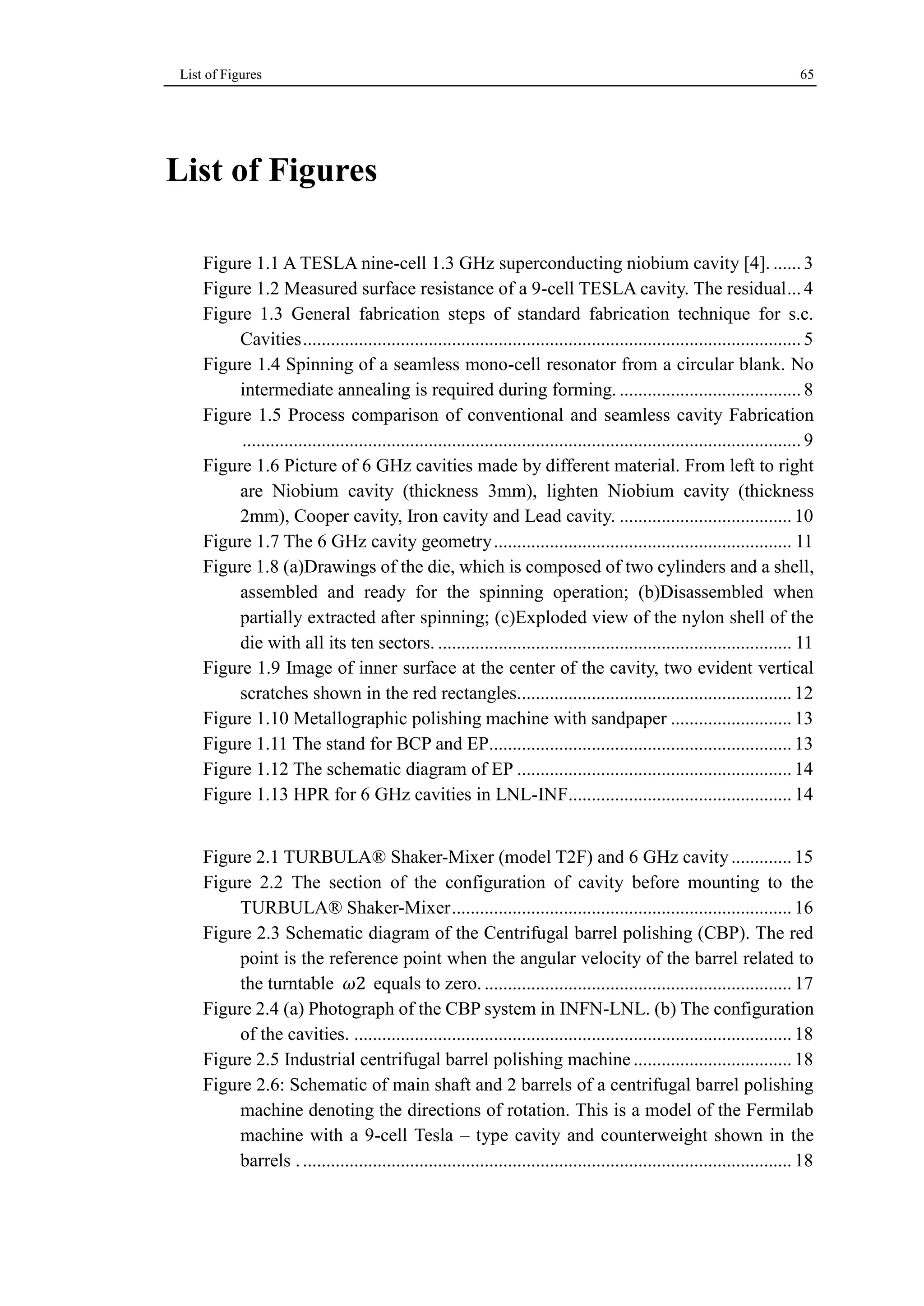 List of Figures 65 
List of Figures 
Figure 1.1 A TESLA nine-cell 1.3 GHz superconducting niobium cavity [4]. ...... 3 
Figure 1.2 Measured surface resistance of a 9-cell TESLA cavity. The residual ... 4 
Figure 1.3 General fabrication steps of standard fabrication technique for s.c. 
Cavities ........................................................................................................... 5 
Figure 1.4 Spinning of a seamless mono-cell resonator from a circular blank. No 
intermediate annealing is required during forming. ....................................... 8 
Figure 1.5 Process comparison of conventional and seamless cavity Fabrication 
........................................................................................................................ 9 
Figure 1.6 Picture of 6 GHz cavities made by different material. From left to right 
are Niobium cavity (thickness 3mm), lighten Niobium cavity (thickness 
2mm), Cooper cavity, Iron cavity and Lead cavity. ..................................... 10 
Figure 1.7 The 6 GHz cavity geometry ................................................................ 11 
Figure 1.8 (a)Drawings of the die, which is composed of two cylinders and a shell, 
assembled and ready for the spinning operation; (b)Disassembled when 
partially extracted after spinning; (c)Exploded view of the nylon shell of the 
die with all its ten sectors. ............................................................................ 11 
Figure 1.9 Image of inner surface at the center of the cavity, two evident vertical 
scratches shown in the red rectangles........................................................... 12 
Figure 1.10 Metallographic polishing machine with sandpaper .......................... 13 
Figure 1.11 The stand for BCP and EP................................................................. 13 
Figure 1.12 The schematic diagram of EP ........................................................... 14 
Figure 1.13 HPR for 6 GHz cavities in LNL-INF ................................................ 14 
Figure 2.1 TURBULA® Shaker-Mixer (model T2F) and 6 GHz cavity ............. 15 
Figure 2.2 The section of the configuration of cavity before mounting to the 
TURBULA® Shaker-Mixer ......................................................................... 16 
Figure 2.3 Schematic diagram of the Centrifugal barrel polishing (CBP). The red 
point is the reference point when the angular velocity of the barrel related to 
the turntable 휔2 equals to zero. .................................................................. 17 
Figure 2.4 (a) Photograph of the CBP system in INFN-LNL. (b) The configuration 
of the cavities. .............................................................................................. 18 
Figure 2.5 Industrial centrifugal barrel polishing machine .................................. 18 
Figure 2.6: Schematic of main shaft and 2 barrels of a centrifugal barrel polishing 
machine denoting the directions of rotation. This is a model of the Fermilab 
machine with a 9-cell Tesla – type cavity and counterweight shown in the 
barrels . ......................................................................................................... 18 
 