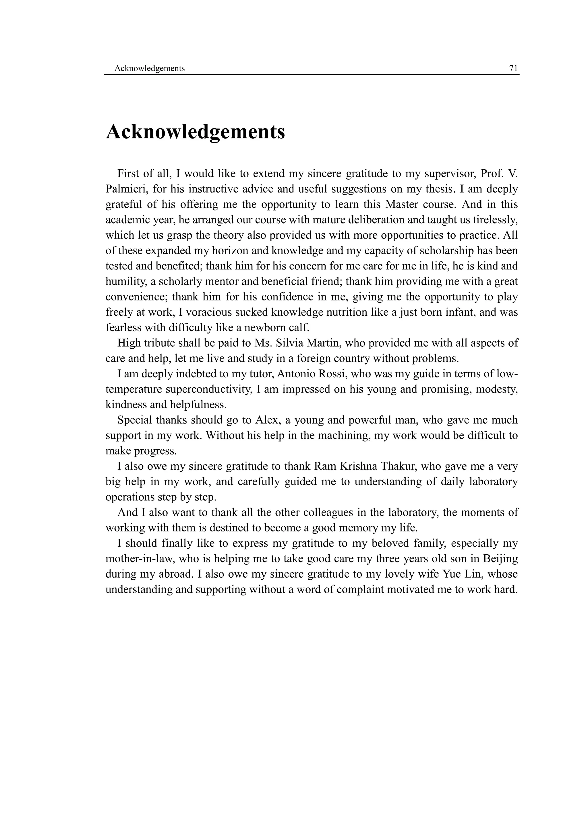 Acknowledgements 71 
Acknowledgements 
First of all, I would like to extend my sincere gratitude to my supervisor, Prof. V. 
Palmieri, for his instructive advice and useful suggestions on my thesis. I am deeply 
grateful of his offering me the opportunity to learn this Master course. And in this 
academic year, he arranged our course with mature deliberation and taught us tirelessly, 
which let us grasp the theory also provided us with more opportunities to practice. All 
of these expanded my horizon and knowledge and my capacity of scholarship has been 
tested and benefited; thank him for his concern for me care for me in life, he is kind and 
humility, a scholarly mentor and beneficial friend; thank him providing me with a great 
convenience; thank him for his confidence in me, giving me the opportunity to play 
freely at work, I voracious sucked knowledge nutrition like a just born infant, and was 
fearless with difficulty like a newborn calf. 
High tribute shall be paid to Ms. Silvia Martin, who provided me with all aspects of 
care and help, let me live and study in a foreign country without problems. 
I am deeply indebted to my tutor, Antonio Rossi, who was my guide in terms of low-temperature 
superconductivity, I am impressed on his young and promising, modesty, 
kindness and helpfulness. 
Special thanks should go to Alex, a young and powerful man, who gave me much 
support in my work. Without his help in the machining, my work would be difficult to 
make progress. 
I also owe my sincere gratitude to thank Ram Krishna Thakur, who gave me a very 
big help in my work, and carefully guided me to understanding of daily laboratory 
operations step by step. 
And I also want to thank all the other colleagues in the laboratory, the moments of 
working with them is destined to become a good memory my life. 
I should finally like to express my gratitude to my beloved family, especially my 
mother-in-law, who is helping me to take good care my three years old son in Beijing 
during my abroad. I also owe my sincere gratitude to my lovely wife Yue Lin, whose 
understanding and supporting without a word of complaint motivated me to work hard. 

