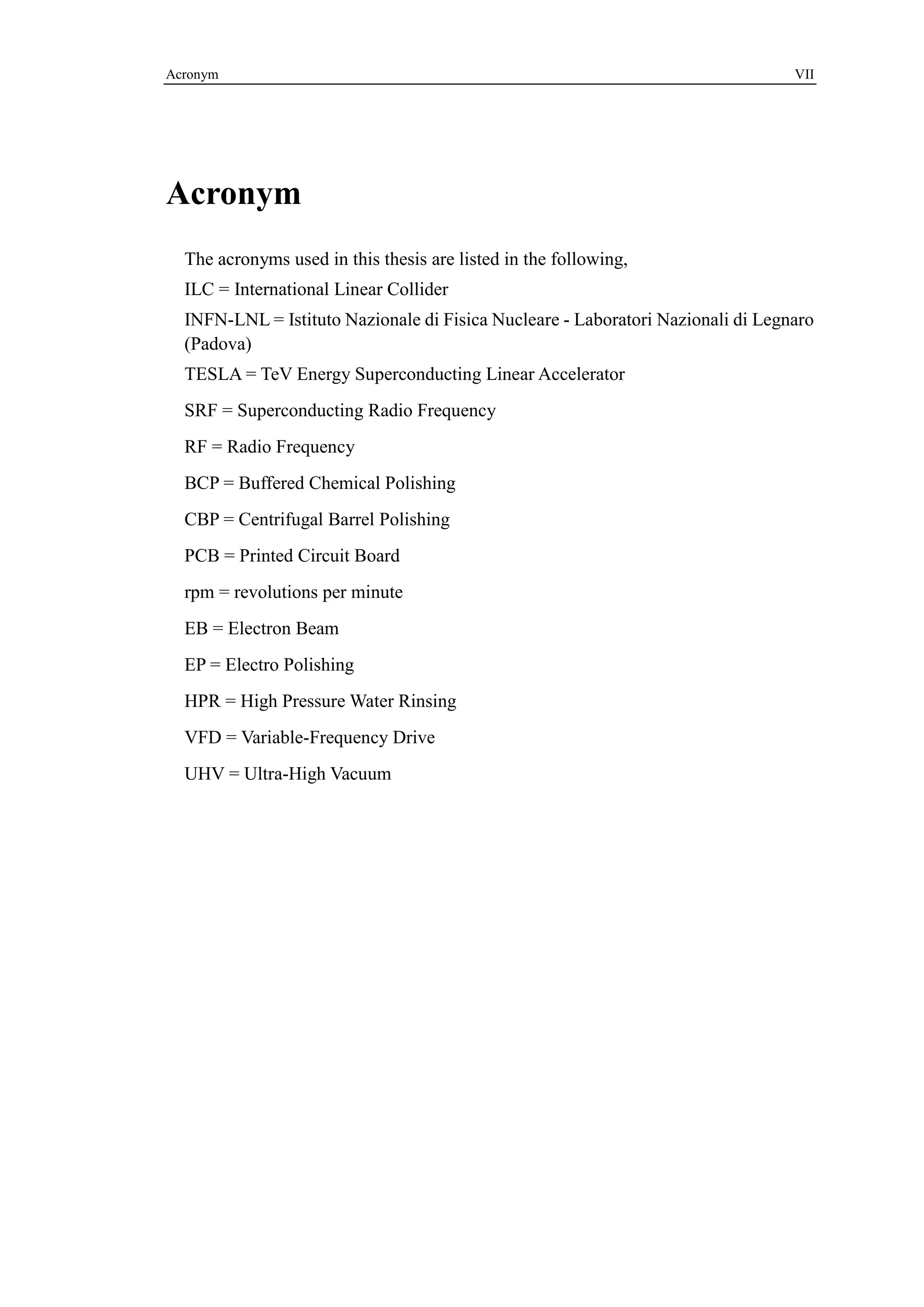 Acronym VII 
Acronym 
The acronyms used in this thesis are listed in the following, 
ILC = International Linear Collider 
INFN-LNL = Istituto Nazionale di Fisica Nucleare - Laboratori Nazionali di Legnaro 
(Padova) 
TESLA = TeV Energy Superconducting Linear Accelerator 
SRF = Superconducting Radio Frequency 
RF = Radio Frequency 
BCP = Buffered Chemical Polishing 
CBP = Centrifugal Barrel Polishing 
PCB = Printed Circuit Board 
rpm = revolutions per minute 
EB = Electron Beam 
EP = Electro Polishing 
HPR = High Pressure Water Rinsing 
VFD = Variable-Frequency Drive 
UHV = Ultra-High Vacuum 
 
