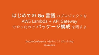 はじめての Go 言語 のプロジェクトを
AWS Lambda + API Gateway
でやったので パッケージ構成 を晒すよ
Go(Un)Conference（Goあんこ）LT大会 5kg
@okashoi
 