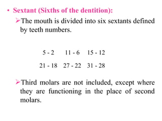 • Sextant (Sixths of the dentition):
The mouth is divided into six sextants defined
by teeth numbers.
Third molars are not included, except where
they are functioning in the place of second
molars.
2-5 6-11 12-15
18-21 22-27 28-31
 