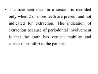 • The treatment need in a sextant is recorded
only when 2 or more teeth are present and not
indicated for extraction. The indication of
extraction because of periodontal involvement
is that the tooth has vertical mobility and
causes discomfort to the patient.
 