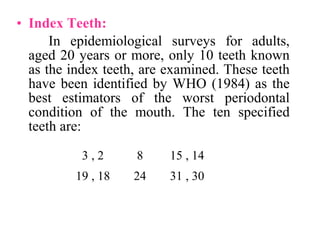 • Index Teeth:
In epidemiological surveys for adults,
aged 20 years or more, only 10 teeth known
as the index teeth, are examined. These teeth
have been identified by WHO (1984) as the
best estimators of the worst periodontal
condition of the mouth. The ten specified
teeth are:
2,3 8 14,15
18,19 24 30,31
 