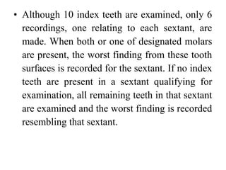 • Although 10 index teeth are examined, only 6
recordings, one relating to each sextant, are
made. When both or one of designated molars
are present, the worst finding from these tooth
surfaces is recorded for the sextant. If no index
teeth are present in a sextant qualifying for
examination, all remaining teeth in that sextant
are examined and the worst finding is recorded
resembling that sextant.
 