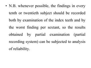 • N.B. whenever possible, the findings in every
tenth or twentieth subject should be recorded
both by examination of the index teeth and by
the worst finding per sextant, so the results
obtained by partial examination (partial
recording system) can be subjected to analysis
of reliability.
 