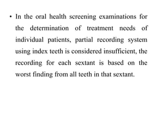 • In the oral health screening examinations for
the determination of treatment needs of
individual patients, partial recording system
using index teeth is considered insufficient, the
recording for each sextant is based on the
worst finding from all teeth in that sextant.
 