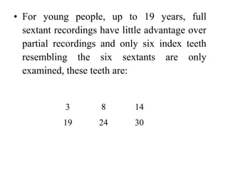 • For young people, up to 19 years, full
sextant recordings have little advantage over
partial recordings and only six index teeth
resembling the six sextants are only
examined, these teeth are:
3 8 14
19 24 30
 