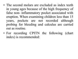 • The second molars are excluded as index teeth
in young ages because of the high frequency of
false non- inflammatory pocket associated with
eruption. When examining children less than 15
years, pockets are not recorded although
probing for bleeding and calculus are carried
out as routine.
• For recording CPITN the following (chart
index) is recommended:
 