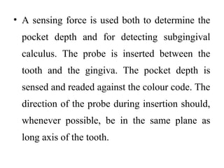 • A sensing force is used both to determine the
pocket depth and for detecting subgingival
calculus. The probe is inserted between the
tooth and the gingiva. The pocket depth is
sensed and readed against the colour code. The
direction of the probe during insertion should,
whenever possible, be in the same plane as
long axis of the tooth.
 