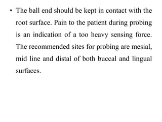 • The ball end should be kept in contact with the
root surface. Pain to the patient during probing
is an indication of a too heavy sensing force.
The recommended sites for probing are mesial,
mid line and distal of both buccal and lingual
surfaces.
 