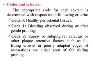 • Codes and criteria:
The appropriate code for each sextant is
determined with respect tooth following criteria:
Code 0: Healthy periodontal tissues.
Code 1: Bleeding observed during or after
gentle probing.
Code 2: Supra- or subgingival calculus or
other plaque retentive factors such as ill-
fitting crowns or poorly adapted edges of
restorations are either seen of felt during
probing.
 