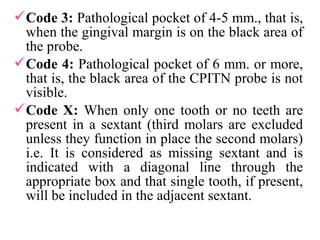 Code 3: Pathological pocket of 4-5 mm., that is,
when the gingival margin is on the black area of
the probe.
Code 4: Pathological pocket of 6 mm. or more,
that is, the black area of the CPITN probe is not
visible.
Code X: When only one tooth or no teeth are
present in a sextant (third molars are excluded
unless they function in place the second molars)
i.e. It is considered as missing sextant and is
indicated with a diagonal line through the
appropriate box and that single tooth, if present,
will be included in the adjacent sextant.
 