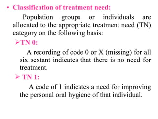 • Classification of treatment need:
Population groups or individuals are
allocated to the appropriate treatment need (TN)
category on the following basis:
TN 0:
A recording of code 0 or X (missing) for all
six sextant indicates that there is no need for
treatment.
 TN 1:
A code of 1 indicates a need for improving
the personal oral hygiene of that individual.
 