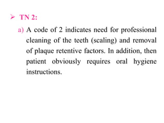  TN 2:
a) A code of 2 indicates need for professional
cleaning of the teeth (scaling) and removal
of plaque retentive factors. In addition, then
patient obviously requires oral hygiene
instructions.
 