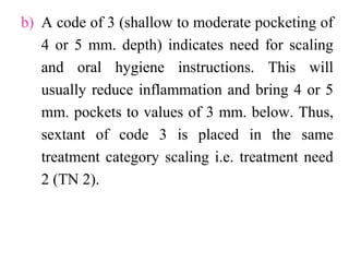 b) A code of 3 (shallow to moderate pocketing of
4 or 5 mm. depth) indicates need for scaling
and oral hygiene instructions. This will
usually reduce inflammation and bring 4 or 5
mm. pockets to values of 3 mm. below. Thus,
sextant of code 3 is placed in the same
treatment category scaling i.e. treatment need
2 (TN 2).
 