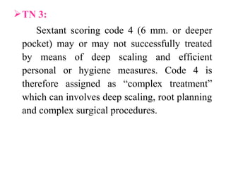 TN 3:
Sextant scoring code 4 (6 mm. or deeper
pocket) may or may not successfully treated
by means of deep scaling and efficient
personal or hygiene measures. Code 4 is
therefore assigned as “complex treatment”
which can involves deep scaling, root planning
and complex surgical procedures.
 