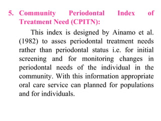 5. Community Periodontal Index of
Treatment Need (CPITN):
This index is designed by Ainamo et al.
(1982) to asses periodontal treatment needs
rather than periodontal status i.e. for initial
screening and for monitoring changes in
periodontal needs of the individual in the
community. With this information appropriate
oral care service can planned for populations
and for individuals.
 