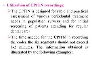 • Utilization of CPITN recordings:
The CPITN is designed for rapid and practical
assessment of various periodontal treatment
needs in population surveys and for initial
screening of patients attending for regular
dental care.
The time needed for the CPITN in recording
the codes the six segments should not exceed
1-2 minutes. The information obtained is
illustrated by the following examples:
 