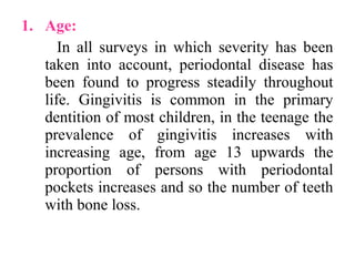1. Age:
In all surveys in which severity has been
taken into account, periodontal disease has
been found to progress steadily throughout
life. Gingivitis is common in the primary
dentition of most children, in the teenage the
prevalence of gingivitis increases with
increasing age, from age 13 upwards the
proportion of persons with periodontal
pockets increases and so the number of teeth
with bone loss.
 
