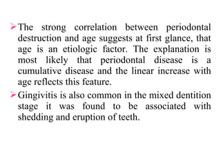 The strong correlation between periodontal
destruction and age suggests at first glance, that
age is an etiologic factor. The explanation is
most likely that periodontal disease is a
cumulative disease and the linear increase with
age reflects this feature.
Gingivitis is also common in the mixed dentition
stage it was found to be associated with
shedding and eruption of teeth.
 