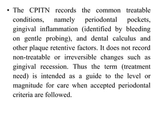 • The CPITN records the common treatable
conditions, namely periodontal pockets,
gingival inflammation (identified by bleeding
on gentle probing), and dental calculus and
other plaque retentive factors. It does not record
non-treatable or irreversible changes such as
gingival recession. Thus the term (treatment
need) is intended as a guide to the level or
magnitude for care when accepted periodontal
criteria are followed.
 