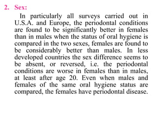 2. Sex:
In particularly all surveys carried out in
U.S.A. and Europe, the periodontal conditions
are found to be significantly better in females
than in males when the status of oral hygiene is
compared in the two sexes, females are found to
be considerably better than males. In less
developed countries the sex difference seems to
be absent, or reversed, i.e. the periodontal
conditions are worse in females than in males,
at least after age 20. Even when males and
females of the same oral hygiene status are
compared, the females have periodontal disease.
 