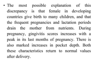 • The most possible explanation of this
discrepancy is that female in developing
countries give birth to many children, and that
the frequent pregnancies and lactation periods
drain the mother from nutrients. During
pregnancy, gingivitis scores increases with a
peak in its last months of pregnancy. There is
also marked increases in pocket depth. Both
these characteristics return to normal values
after delivery.
 