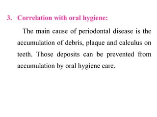 3. Correlation with oral hygiene:
The main cause of periodontal disease is the
accumulation of debris, plaque and calculus on
teeth. Those deposits can be prevented from
accumulation by oral hygiene care.
 