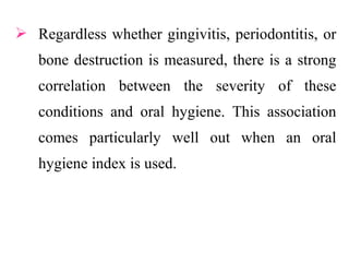  Regardless whether gingivitis, periodontitis, or
bone destruction is measured, there is a strong
correlation between the severity of these
conditions and oral hygiene. This association
comes particularly well out when an oral
hygiene index is used.
 