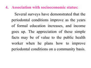 4. Association with socioeconomic status:
Several surveys have demonstrated that the
periodontal conditions improve as the years
of formal education increases, and income
goes up. The appreciation of these simple
facts may be of value to the public health
worker when he plans how to improve
periodontal conditions on a community basis.
 