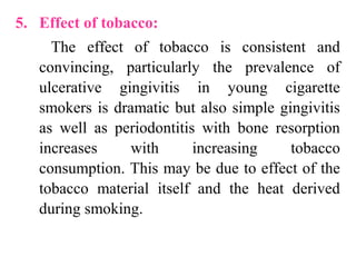 5. Effect of tobacco:
The effect of tobacco is consistent and
convincing, particularly the prevalence of
ulcerative gingivitis in young cigarette
smokers is dramatic but also simple gingivitis
as well as periodontitis with bone resorption
increases with increasing tobacco
consumption. This may be due to effect of the
tobacco material itself and the heat derived
during smoking.
 