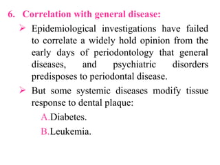 6. Correlation with general disease:
 Epidemiological investigations have failed
to correlate a widely hold opinion from the
early days of periodontology that general
diseases, and psychiatric disorders
predisposes to periodontal disease.
 But some systemic diseases modify tissue
response to dental plaque:
A.Diabetes.
B.Leukemia.
 