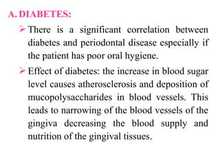 A. DIABETES:
There is a significant correlation between
diabetes and periodontal disease especially if
the patient has poor oral hygiene.
Effect of diabetes: the increase in blood sugar
level causes atherosclerosis and deposition of
mucopolysaccharides in blood vessels. This
leads to narrowing of the blood vessels of the
gingiva decreasing the blood supply and
nutrition of the gingival tissues.
 