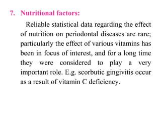 7. Nutritional factors:
Reliable statistical data regarding the effect
of nutrition on periodontal diseases are rare;
particularly the effect of various vitamins has
been in focus of interest, and for a long time
they were considered to play a very
important role. E.g. scorbutic gingivitis occur
as a result of vitamin C deficiency.
 