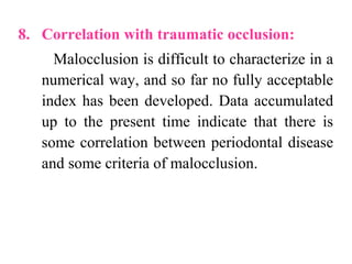 8. Correlation with traumatic occlusion:
Malocclusion is difficult to characterize in a
numerical way, and so far no fully acceptable
index has been developed. Data accumulated
up to the present time indicate that there is
some correlation between periodontal disease
and some criteria of malocclusion.
 