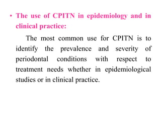 • The use of CPITN in epidemiology and in
clinical practice:
The most common use for CPITN is to
identify the prevalence and severity of
periodontal conditions with respect to
treatment needs whether in epidemiological
studies or in clinical practice.
 