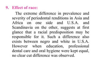 9. Effect of race:
The extreme difference in prevalence and
severity of periodontal renditions in Asia and
Africa on one side and U.S.A. and
Scandinavia on the other, suggests at first
glance that a racial predisposition may be
responsible for it. Such a difference also
exists between negro and white in U.S.A.
However when education, professional
dental care and oral hygiene were kept equal,
no clear cut difference was observed.
 