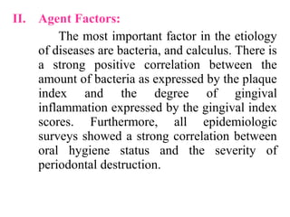 II. Agent Factors:
The most important factor in the etiology
of diseases are bacteria, and calculus. There is
a strong positive correlation between the
amount of bacteria as expressed by the plaque
index and the degree of gingival
inflammation expressed by the gingival index
scores. Furthermore, all epidemiologic
surveys showed a strong correlation between
oral hygiene status and the severity of
periodontal destruction.
 