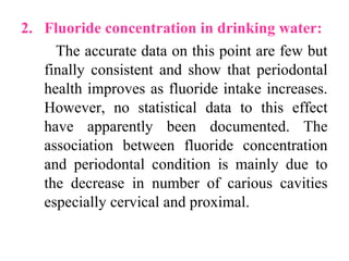 2. Fluoride concentration in drinking water:
The accurate data on this point are few but
finally consistent and show that periodontal
health improves as fluoride intake increases.
However, no statistical data to this effect
have apparently been documented. The
association between fluoride concentration
and periodontal condition is mainly due to
the decrease in number of carious cavities
especially cervical and proximal.
 