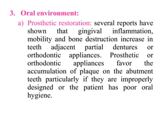 3. Oral environment:
a) Prosthetic restoration: several reports have
shown that gingival inflammation,
mobility and bone destruction increase in
teeth adjacent partial dentures or
orthodontic appliances. Prosthetic or
orthodontic appliances favor the
accumulation of plaque on the abutment
teeth particularly if they are improperly
designed or the patient has poor oral
hygiene.
 