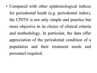 • Compared with other epidemiological indices
for periodontal heath (e.g. periodontal index),
the CPITN is not only simple and practice but
more objective in its choice of clinical criteria
and methodology. In particular, the data offer
appreciation of the periodontal condition of a
population and their treatment needs and
personnel required.
 