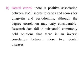 b) Dental caries: there is positive association
between DMF scores to caries and scores for
gingivitis and periodontitis, although the
degree correlation may vary considerably.
Research data fail to substantial commonly
held opinions that there is an inverse
correlation between these two dental
diseases.
 