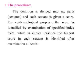 • The procedure:
The dentition is divided into six parts
(sextants) and each sextant is given a score.
For epidemiological purpose, the score is
identified by examination of specified index
teeth, while in clinical practice the highest
score in each sextant is identified after
examination all teeth.
 